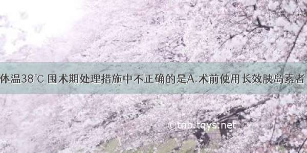 糖尿病患者体温38℃ 围术期处理措施中不正确的是A.术前使用长效胰岛素者 术后要继续