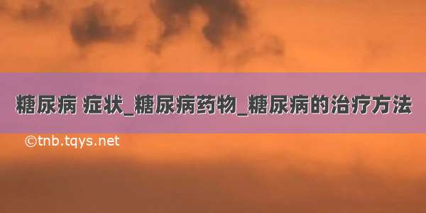 糖尿病 症状_糖尿病药物_糖尿病的治疗方法