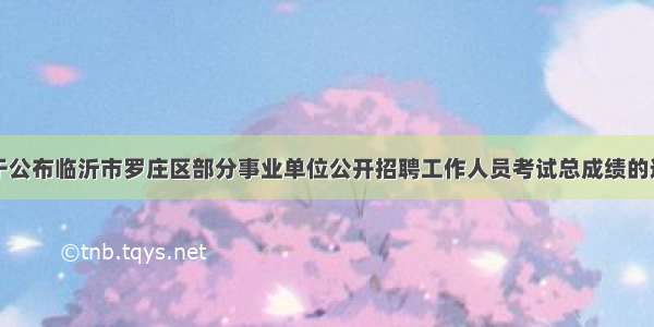 关于公布临沂市罗庄区部分事业单位公开招聘工作人员考试总成绩的通知