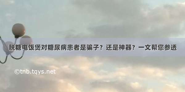 脱糖电饭煲对糖尿病患者是骗子？还是神器？一文帮您参透