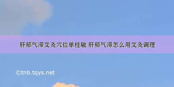 肝郁气滞艾灸穴位单桂敏 肝郁气滞怎么用艾灸调理