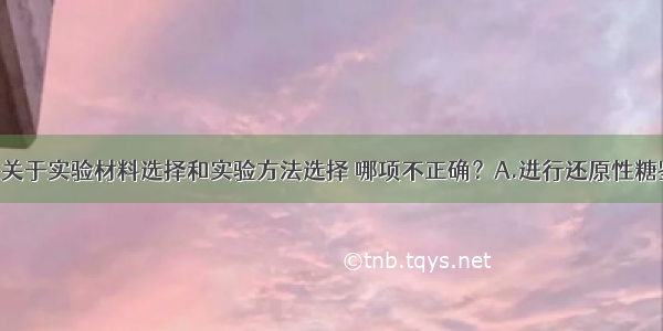 单选题下列关于实验材料选择和实验方法选择 哪项不正确？A.进行还原性糖鉴定时 可以