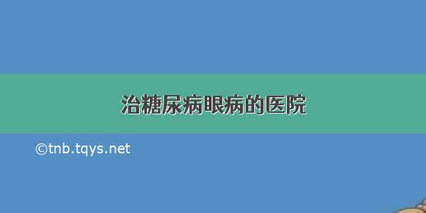 治糖尿病眼病的医院