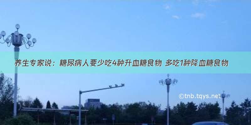 养生专家说：糖尿病人要少吃4种升血糖食物 多吃1种降血糖食物