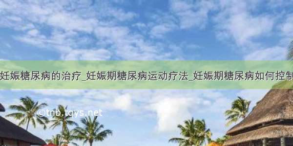 妊娠糖尿病的治疗_妊娠期糖尿病运动疗法_妊娠期糖尿病如何控制