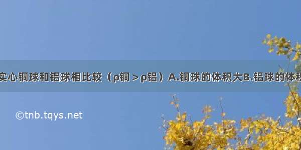 质量相同的实心铜球和铝球相比较（ρ铜＞ρ铝）A.铜球的体积大B.铝球的体积大C.铜球的