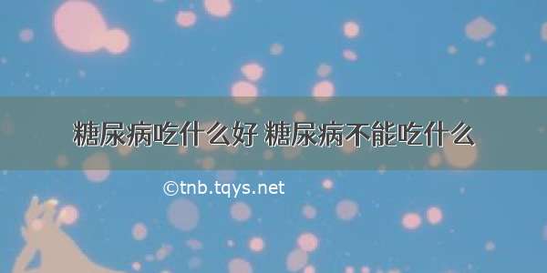 糖尿病吃什么好 糖尿病不能吃什么