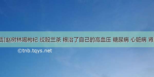 [转载]赵树林喝枸杞 绞股兰茶 根治了自己的高血压 糖尿病 心脏病 肾脏病