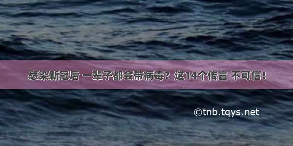 感染新冠后 一辈子都会带病毒？这14个传言 不可信！