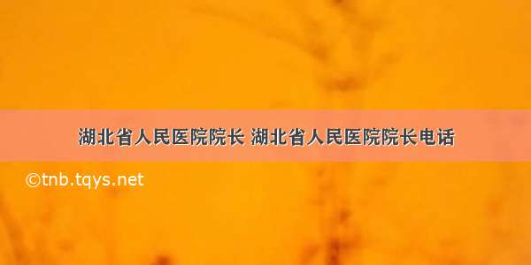 湖北省人民医院院长 湖北省人民医院院长电话