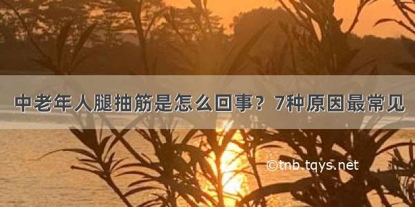 中老年人腿抽筋是怎么回事？7种原因最常见