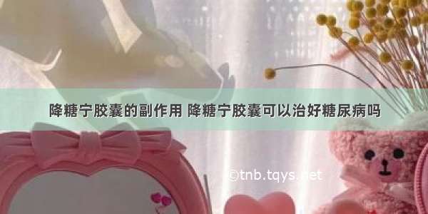 降糖宁胶囊的副作用 降糖宁胶囊可以治好糖尿病吗