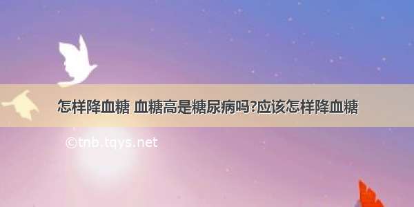 怎样降血糖 血糖高是糖尿病吗?应该怎样降血糖