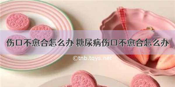 伤口不愈合怎么办 糖尿病伤口不愈合怎么办