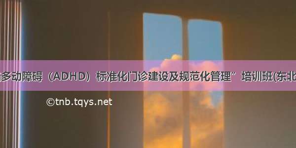 “注意缺陷多动障碍（ADHD）标准化门诊建设及规范化管理”培训班(东北站)圆满落幕