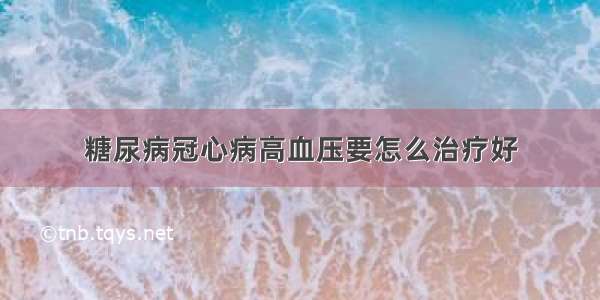 糖尿病冠心病高血压要怎么治疗好