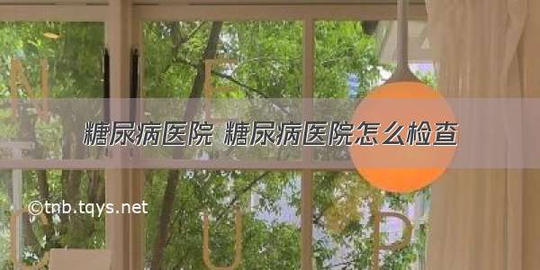 糖尿病医院 糖尿病医院怎么检查