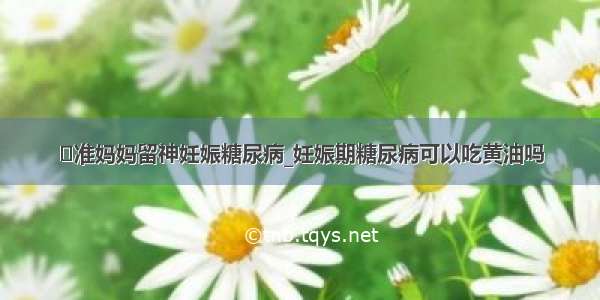 ​准妈妈留神妊娠糖尿病_妊娠期糖尿病可以吃黄油吗