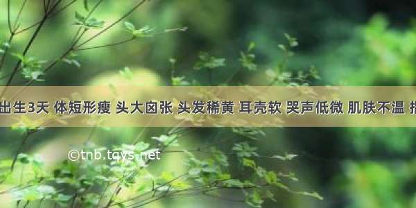 患儿 出生3天 体短形瘦 头大囟张 头发稀黄 耳壳软 哭声低微 肌肤不温 指甲软