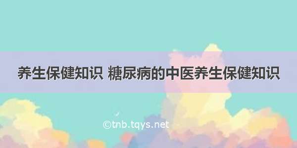 养生保健知识 糖尿病的中医养生保健知识