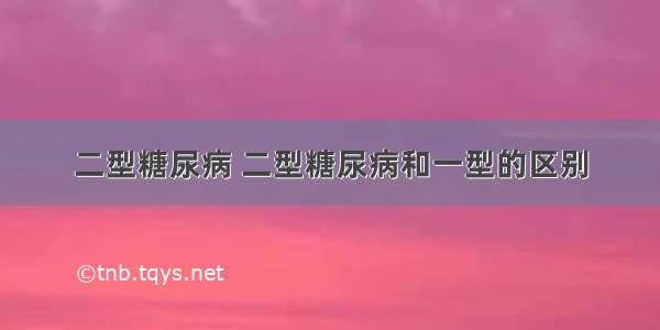 二型糖尿病 二型糖尿病和一型的区别