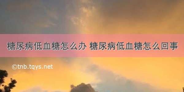 糖尿病低血糖怎么办 糖尿病低血糖怎么回事