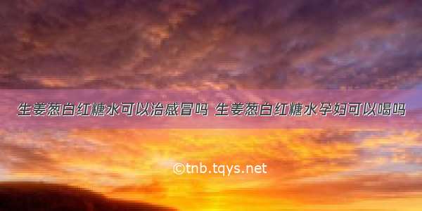 生姜葱白红糖水可以治感冒吗 生姜葱白红糖水孕妇可以喝吗