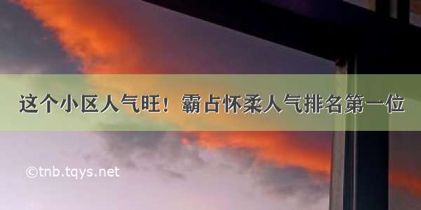 这个小区人气旺！霸占怀柔人气排名第一位