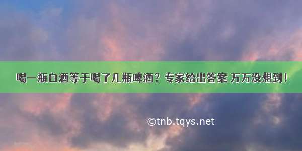 喝一瓶白酒等于喝了几瓶啤酒？专家给出答案 万万没想到！