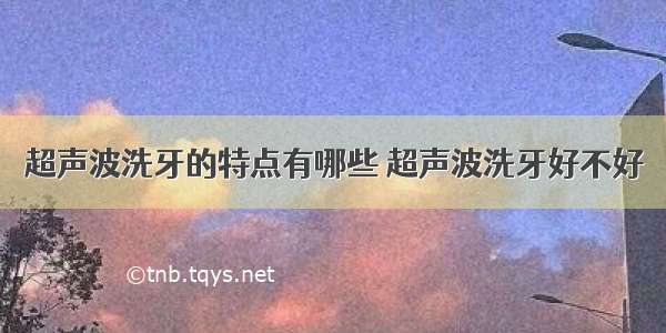 超声波洗牙的特点有哪些 超声波洗牙好不好