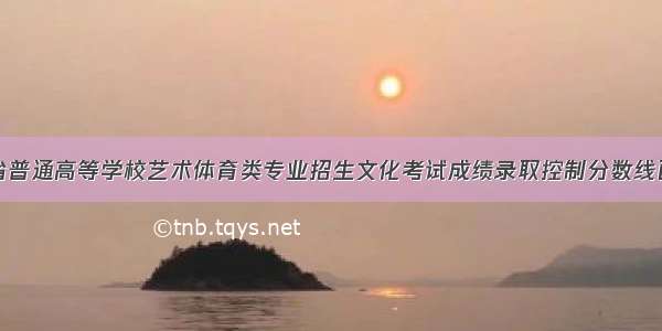 四川省普通高等学校艺术体育类专业招生文化考试成绩录取控制分数线已公布