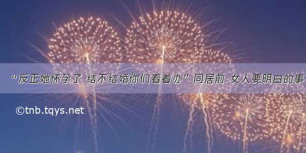 “反正她怀孕了 结不结婚你们看着办”同居前 女人要明白的事