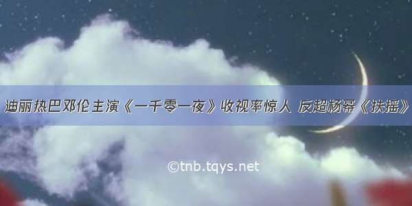 迪丽热巴邓伦主演《一千零一夜》收视率惊人 反超杨幂《扶摇》