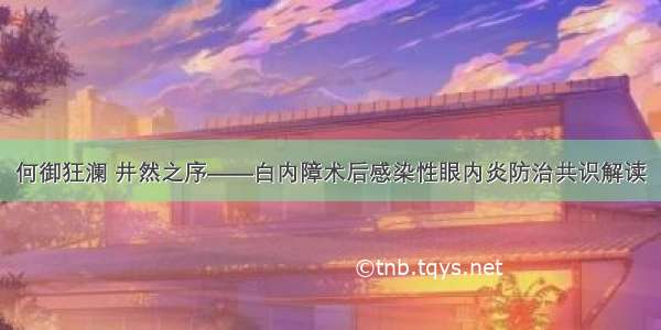 何御狂澜 井然之序——白内障术后感染性眼内炎防治共识解读