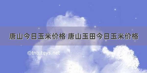 唐山今日玉米价格 唐山玉田今日玉米价格