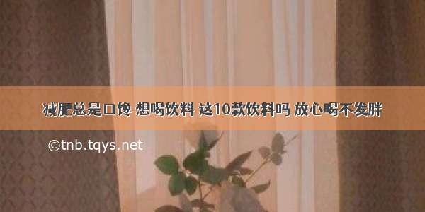 减肥总是口馋 想喝饮料 这10款饮料吗 放心喝不发胖