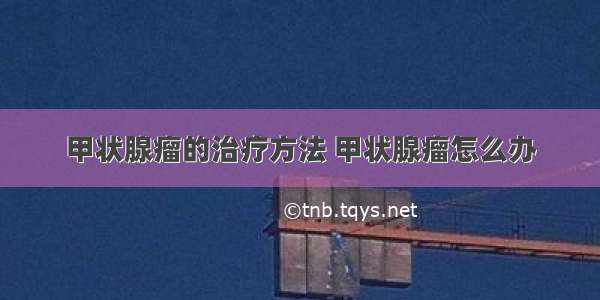 甲状腺瘤的治疗方法 甲状腺瘤怎么办