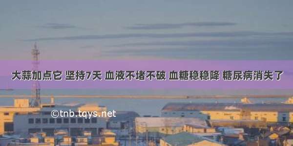 大蒜加点它 坚持7天 血液不堵不破 血糖稳稳降 糖尿病消失了