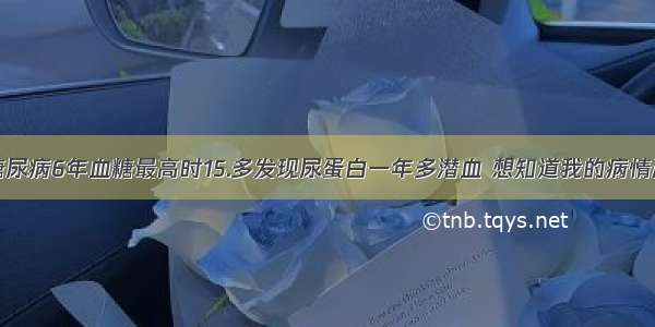 我有糖尿病6年血糖最高时15.多发现尿蛋白一年多潜血 想知道我的病情严重吗