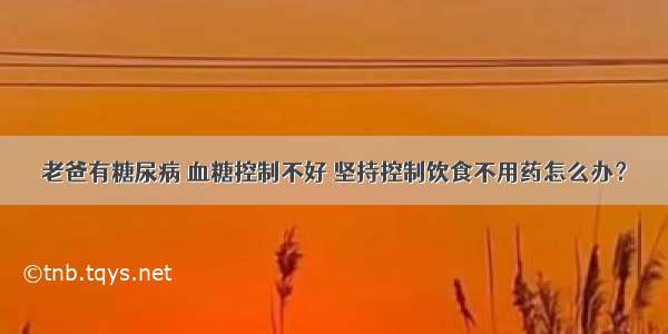 老爸有糖尿病 血糖控制不好 坚持控制饮食不用药怎么办？