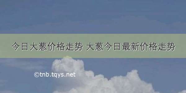 今日大葱价格走势 大葱今日最新价格走势