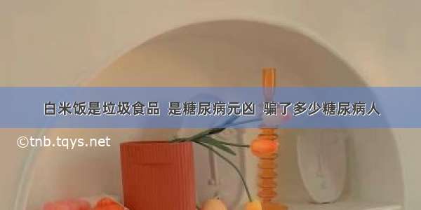 白米饭是垃圾食品  是糖尿病元凶  骗了多少糖尿病人