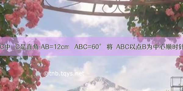 如图 △ABC中 ∠C是直角 AB=12cm ∠ABC=60° 将△ABC以点B为中心顺时针旋转 使