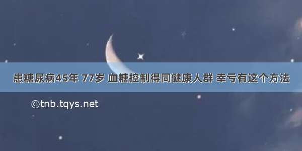 患糖尿病45年 77岁 血糖控制得同健康人群 幸亏有这个方法