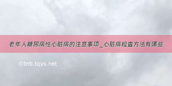 老年人糖尿病性心脏病的注意事项_心脏病检查方法有哪些