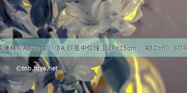 如图 等腰梯形ABCD AD//BA EF是中位线 且EF=15cm ∠ABC=60° BD平分∠A