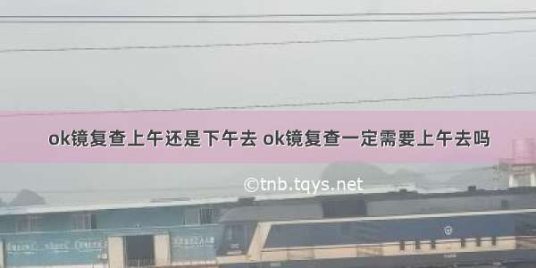 ok镜复查上午还是下午去 ok镜复查一定需要上午去吗