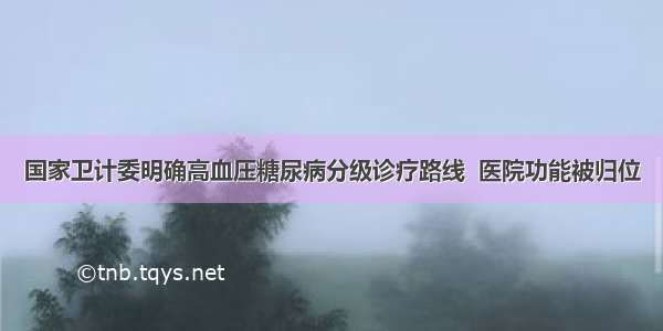 国家卫计委明确高血压糖尿病分级诊疗路线  医院功能被归位