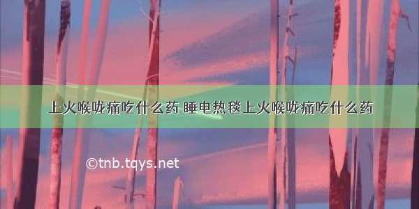 上火喉咙痛吃什么药 睡电热毯上火喉咙痛吃什么药