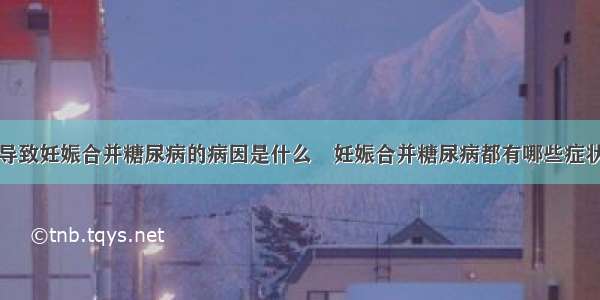 导致妊娠合并糖尿病的病因是什么	妊娠合并糖尿病都有哪些症状